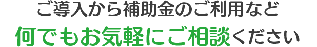 ご導入から補助金のご利用など何でもお気軽にご相談ください